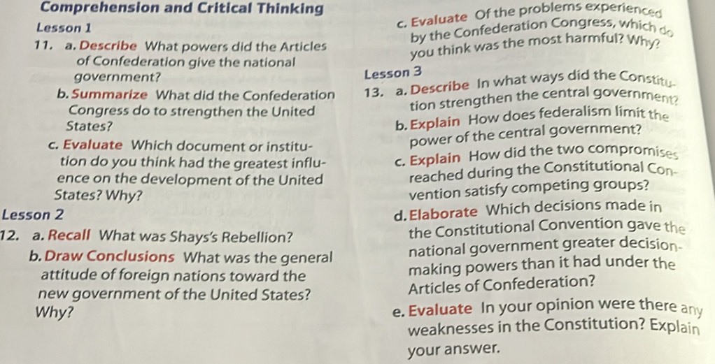 Comprehension and Critical Thinking 
Lesson 1 
c. Evaluate Of the problems experienced 
by the Confederation Congress, which do 
11. a. Describe What powers did the Articles 
you think was the most harmful? Why? 
of Confederation give the national 
government? 
Lesson 3 
b. Summarize What did the Confederation 13. a. Describe In what ways did the Constitu 
Congress do to strengthen the United tion strengthen the central government? 
States? 
b. Explain How does federalism limit the 
c. Evaluate Which document or institu- 
power of the central government? 
tion do you think had the greatest influ- c. Explain How did the two compromises 
ence on the development of the United reached during the Constitutional Con 
States? Why? 
vention satisfy competing groups? 
Lesson 2 
d. Elaborate Which decisions made in 
12. a. Recall What was Shays's Rebellion? the Constitutional Convention gave the 
b. Draw Conclusions What was the general national government greater decision- 
attitude of foreign nations toward the making powers than it had under the 
new government of the United States? Articles of Confederation? 
Why? e. Evaluate In your opinion were there any 
weaknesses in the Constitution? Explain 
your answer.