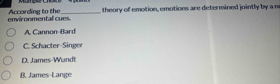 According to the_ theory of emotion, emotions are determined jointly by a no
environmental cues.
A. Cannon-Bard
C. Schacter-Singer
D. James-Wundt
B. James-Lange