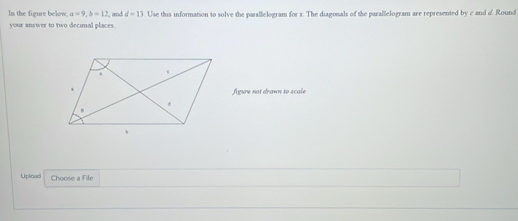 In the figure below, a=9, b=12 and d=13. Use this information to solve the parallelogram for x. The diagonals of the parallelogram are represented by c and d Round 
your answer to two decimal places 
figure not drawn to scale 
Upload Choose a File