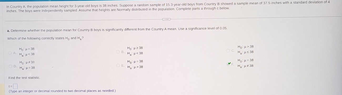 In Country A, the population mean height for 3-year -old boys is 38 inches. Suppose a random sample of 15 3 -year-old boys from Country B showed a sample mean of 37.5 inches with a standard deviation of 4
inches. The boys were independently sampled. Assume that heights are Normally distributed in the population. Complete parts a through c below.
a. Determine whether the population mean for Country B boys is significantly different from the Country A mean. Use a significance level of 0.05.
Which of the following correctly states H_0 and H_a ?
H_0:mu >38
H_0:mu =38
H_0:mu ≥ 38
B.
A. H_a:mu <38</tex> H_a:mu <38</tex>
H_a:mu ≤ 38
H_0:mu != 38
H_0:mu =38
H_0:mu =38
D.
E. H_a:mu >38
H_a:mu =38
H_a:mu != 38
Find the test statistic
t=□
(Type an integer or decimal rounded to two decimal places as needed.)