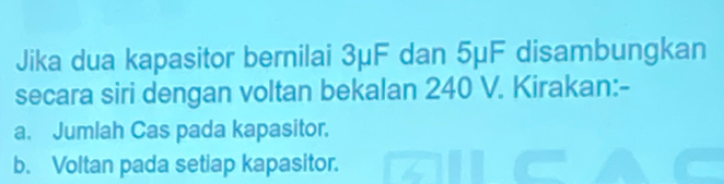 Jika dua kapasitor bernilai 3μF dan 5μF disambungkan 
secara siri dengan voltan bekalan 240 V. Kirakan:- 
a. Jumlah Cas pada kapasitor. 
b. Voltan pada setiap kapasitor.