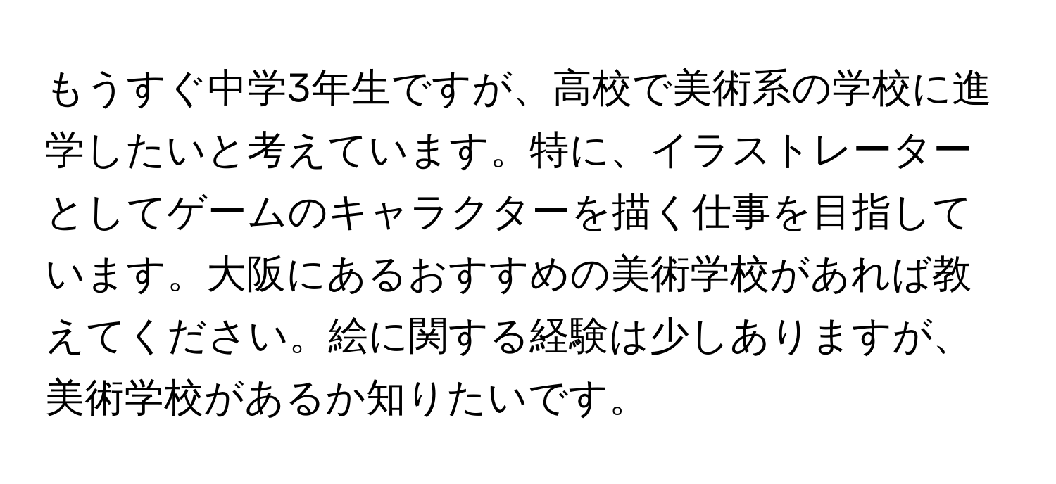 もうすぐ中学3年生ですが、高校で美術系の学校に進学したいと考えています。特に、イラストレーターとしてゲームのキャラクターを描く仕事を目指しています。大阪にあるおすすめの美術学校があれば教えてください。絵に関する経験は少しありますが、美術学校があるか知りたいです。