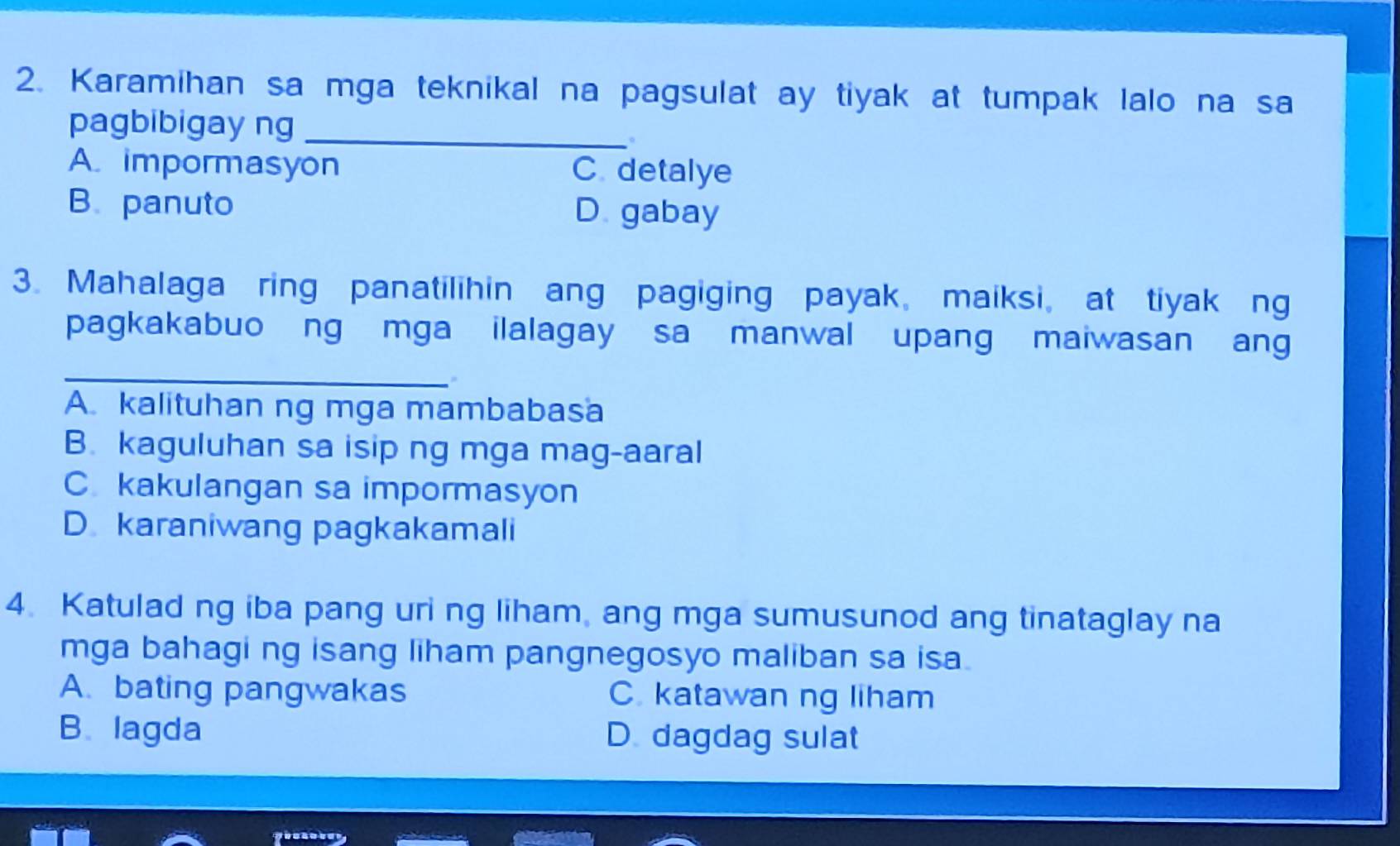 Karamihan sa mga teknikal na pagsulat ay tiyak at tumpak lalo na sa
pagbibigay ng_
。
A impormasyon C detalye
B. panuto D gabay
3. Mahalaga ring panatilihin ang pagiging payak, maiksi, at tiyak ng
pagkakabuo ng mga ilalagay sa manwal upang maiwasan ang
_
A. kalituhan ng mga mambabasa
B. kaguluhan sa isip ng mga mag-aaral
C kakulangan sa impormasyon
D karaniwang pagkakamali
4. Katulad ng iba pang uri ng liham, ang mga sumusunod ang tinataglay na
mga bahagi ng isang liham pangnegosyo maliban sa isa.
A. bating pangwakas C katawan ng liham
B.lagda D dagdag sulat