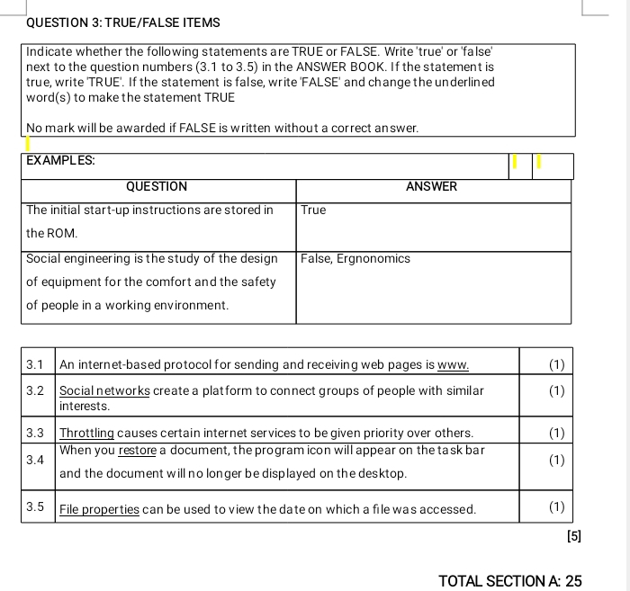 TRUE/FALSE ITEMS 
Indicate whether the following statements are TRUE or FALSE. Write 'true' or 'false' 
next to the question numbers (3.1 to 3.5) in the ANSWER BOOK. If the statement is 
true, write 'TRUE'. If the statement is false, write 'FALSE' and change the underlined 
word(s) to make the statement TRUE 
No mark will be awarded if FALSE is written without a correct answer. 
[5] 
TOTAL SECTION A: 25