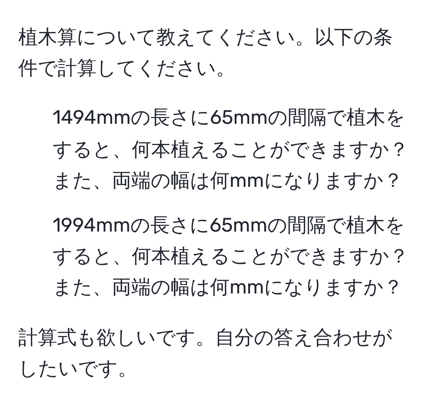 植木算について教えてください。以下の条件で計算してください。

1. 1494mmの長さに65mmの間隔で植木をすると、何本植えることができますか？また、両端の幅は何mmになりますか？

2. 1994mmの長さに65mmの間隔で植木をすると、何本植えることができますか？また、両端の幅は何mmになりますか？

計算式も欲しいです。自分の答え合わせがしたいです。