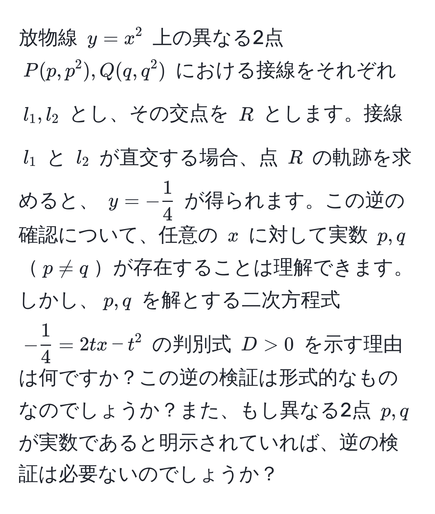 放物線 ( y = x^(2 ) 上の異なる2点 ( P(p, p^2), Q(q, q^2) ) における接線をそれぞれ ( l_1, l_2 ) とし、その交点を ( R ) とします。接線 ( l_1 ) と ( l_2 ) が直交する場合、点 ( R ) の軌跡を求めると、 ( y = -frac1)4 ) が得られます。この逆の確認について、任意の ( x ) に対して実数 ( p, q ) ( p != q )が存在することは理解できます。しかし、( p, q ) を解とする二次方程式 ( - 1/4  = 2tx - t^2 ) の判別式 ( D > 0 ) を示す理由は何ですか？この逆の検証は形式的なものなのでしょうか？また、もし異なる2点 ( p, q ) が実数であると明示されていれば、逆の検証は必要ないのでしょうか？