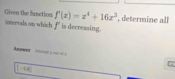 Given the function f'(x)=x^4+16x^3 , determine all 
intervals on which f' is decreasing. 
Answer Attempt 2 out of 2
[-4,0]