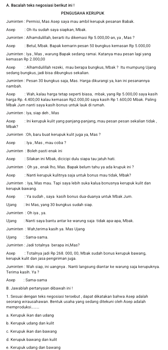 Bacalah teks negosiasi berikut ini !
PENGUSAHA KERUPUK
Juminten : Permisi, Mas Asep saya mau ambil kerupuk pesanan Babak.
Asep : Oh itu sudah saya siapkan, Mbak.
Juminten : Alhamdulillah, berarti itu dikemasi Rp 5.000,00-an, ya , Mas ?
Asep: Betul, Mbak. Bapak kemarin pesan 50 bungkus kemasan Rp 5.000,00
Juminten : Iya , Mas , warung Bapak sedang ramai. Katanya mau pesan lagi yang
kemasan Rp 2.000,00
Asep : Alhamdulillah rezeki, mau berapa bungkus, Mbak ? Itu mumpung Ujang
sedang bungkus, jadi bisa dibungkus sekalian.
Juminten : Pesan 30 bungkus saja, Mas. Harga dikurangi ya, kan ini pesanannya
nambah.
Asep : Wah, kalau harga tetap seperti biasa, mbak, yang Rp 5.000,00 saya kasih
harga Rp. 4.400,00 kalau kemasan Rp2.000,00 saya kasih Rp 1.600,00 Mbak. Paling
Mbak Jum nanti saya kasih bonus untuk lauk di rumah.
Juminten : Iya, siap deh , Mas
Asep : Ini kerupuk kulit yang panjang-panjang, mau pesan pesan sekalian tidak ,
Mbak?
Juminten :Oh, baru buat kerupuk kulit juga ya, Mas ?
Asep : lya , Mas , mau coba ?
Juminten : Boleh pasti enak ini
Asep : Silakan ini Mbak, dicicipi dulu siapa tau jatuh hati.
Juminten : Oh ya , enak lho, Mas. Bapak belum tahu ya ada krupuk ini ?
Asep : Nanti kerupuk kulitnya saja untuk bonus mau tidak, Mbak?
Juminten : Iya, Mas mau. Tapi saya lebih suka kalua bonusnya kerupuk kulit dan
kerupuk bawang.
Asep : Ya sudah , saya kasih bonus dua-duanya untuk Mbak Jum.
Ujang : Ini Mas, yang 30 bungkus sudah siap.
Juminten : Oh iya , ya.
Ujang : Nanti saya bantu antar ke warung saja tidak apa-apa, Mbak.
Juminten : Wah,terima kasih ya. Mas Ujang
Ujang : Sama-sama.
Juminten : Jadi totalnya berapa ini,Mas?
Asep : Totalnya jadi Rp 268. 000, 00, Mbak sudah bonus kerupuk bawang,
kerupuk kulit dan jasa pengiriman juga.
Juminten : Wah siap, ini uangnya . Nanti langsung diantar ke warung saja kerupuknya.
Terima kasih. Ya ?
Asep : Sama-sama
B. Jawablah pertanyaan dibawah ini !
1. Sesuai dengan teks negosiasi tersebut , dapat dikatakan bahwa Asep adalah
seorang wirausahawan. Bentuk usaha yang sedang ditekuni oleh Asep adalah
memproduksi.......
a. Kerupuk ikan dan udang
b. Kerupuk udang dan kulit
c. Kerupuk ikan dan bawang
d. Kerupuk bawang dan kulit
e. Kerupuk udang dan bawang