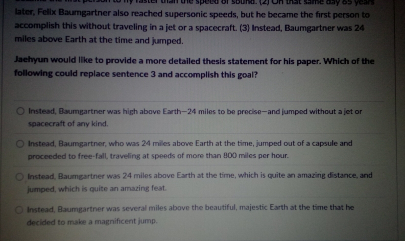 my raster than the speed of sound. (2) On that same day 85 years
later, Felix Baumgartner also reached supersonic speeds, but he became the first person to
accomplish this without traveling in a jet or a spacecraft. (3) Instead, Baumgartner was 24
miles above Earth at the time and jumped.
Jaehyun would like to provide a more detailed thesis statement for his paper. Which of the
following could replace sentence 3 and accomplish this goal?
Instead, Baumgartner was high above Earth— 24 miles to be precise—and jumped without a jet or
spacecraft of any kind.
Instead, Baumgartner, who was 24 miles above Earth at the time, jumped out of a capsule and
proceeded to free-fall, traveling at speeds of more than 800 miles per hour.
Instead, Baumgartner was 24 miles above Earth at the time, which is quite an amazing distance, and
jumped, which is quite an amazing feat.
Instead, Baumgartner was several miles above the beautiful, majestic Earth at the time that he
decided to make a magnificent jump.