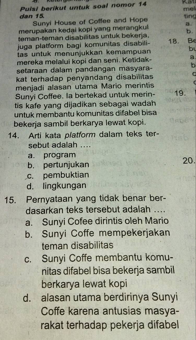 Puisi berikut untuk soal nomor 14
Kat
mel
dan 15. ting
Sunyi House of Coffee and Hope
a.
merupakan kedai kopi yang merangkul
b.
teman-teman disabilitas untuk bekerja,
juga platform bagi komunitas disabili- 18. Be
bu
tas untuk menunjukkan kemampuan
mereka melalui kopi dan seni. Ketidak-
a
b
setaraan dalam pandangan masyara-
kat terhadap penyandang disabilitas 
C
menjadi alasan utama Mario merintis
Sunyi Coffee. la bertekad untuk merin- 19.
tis kafe yang dijadikan sebagai wadah
untuk membantu komunitas difabel bisa
bekerja sambil berkarya lewat kopi.
14. Arti kata platform dalam teks ter-
sebut adalah ....
a. program
20.
b. pertunjukan
c. pembuktian
d. lingkungan
15. Pernyataan yang tidak benar ber-
dasarkan teks tersebut adalah ...
a. Sunyi Cofee dirintis oleh Mario
b. Sunyi Coffe mempekerjakan
teman disabilitas
c. Sunyi Coffe membantu komu-
nitas difabel bisa bekerja sambil
berkarya lewat kopi
d. alasan utama berdirinya Sunyi
Coffe karena antusias masya-
rakat terhadap pekerja difabel