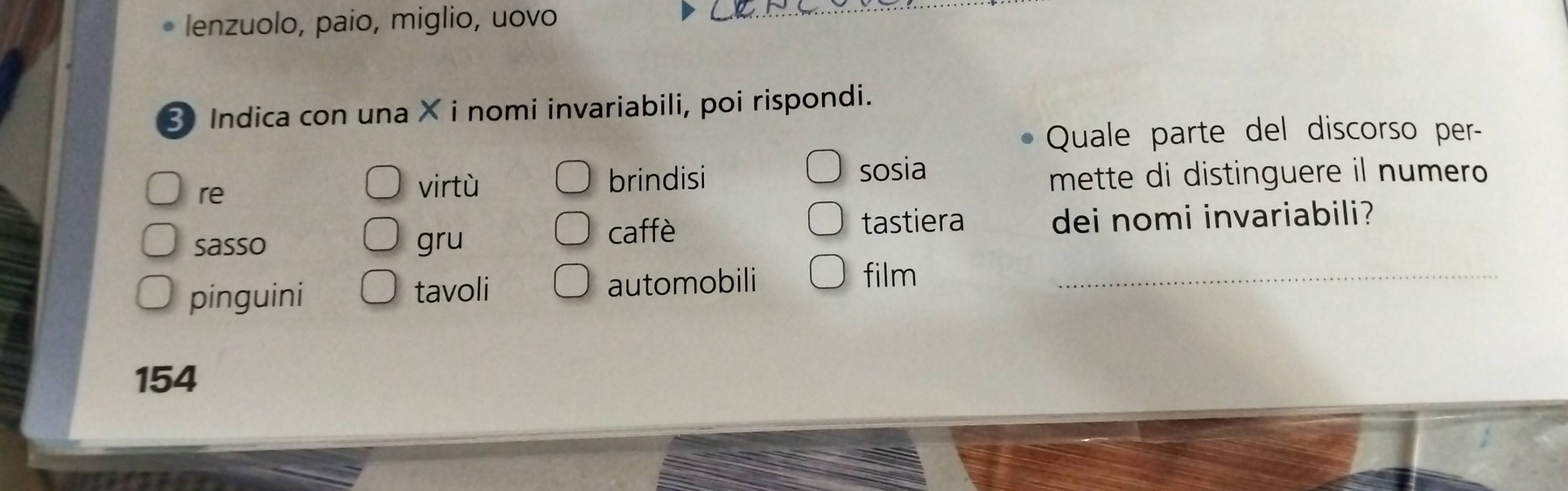 lenzuolo, paio, miglio, uovo
3 Indica con una × i nomi invariabili, poi rispondi.
Quale parte del discorso per-
re virtù brindisi sosia
mette di distinguere il numero
tastiera
sasso gru caffè dei nomi invariabili?
pinguini tavoli automobili_
film
154