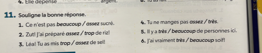 Elle dépense _argent. 
_ 
11. Souligne la bonne réponse. 
1. Ce n'est pas beaucoup / assez sucré. 4. Tu ne manges pas assez / très. 
2. Zut! J’ai préparé assez / trop de riz! 5. ll y a très / beducoup de personnes ici. 
3. Léa! Tu as mis trop / assez de sel! 6. J'ai vraiment très / beɑucoup soif!