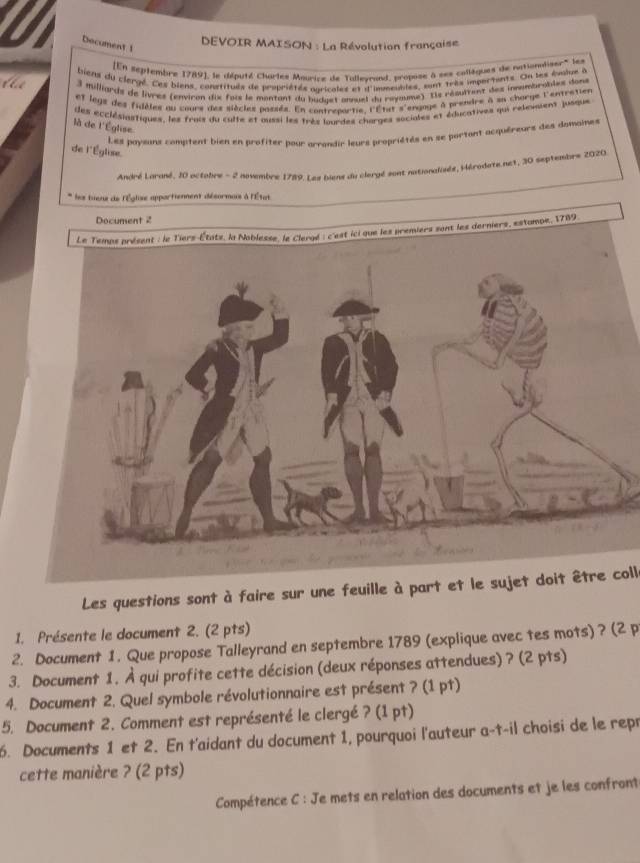 Document 1
DEVOIR MAISON : La Révolution française
[En septembre 1789], le député Charles Mourice de Talleyrand, propose à ses collaques de nationdiser' les
biens du clergé. Les biens, constitués de propriétés agricales et d'inumeubles, sont très importants. On les émiue à
3 milliards de livres (environ dux fois le montant du budget annuet du royoume) Lle résuivent des innnmbrobles dons
et legs des fidéles au cours des siècles passés. En contreportie, l'État s'engage à prendre à sn chorge l'entretier
des ecclésiastiques, les frois du culte et oussi les très lourdes charges sociales et éducatives qui releuient jusque
là de l'Église
Les paysans comptent bien en profiter pour arrandir leurs propriétés en se portant acquéreurs des damaines
de l'Église.
André Larané, 10 octobre - 2 novembre 1789. Les biene du clergé sont nationalisés, Hérodate.net, 30 septembre 2020.
les tuene de l'Église appartienment désormuis à l'État
, 1789
Les questions sont à faire sur une feuille à part et le sujet doit être coll.
1. Présente le document 2. (2 pts)
2. Document 1. Que propose Talleyrand en septembre 1789 (explique avec tes mots) ? (2 p
3. Document 1. À qui profite cette décision (deux réponses attendues) ? (2 pts)
4. Document 2. Quel symbole révolutionnaire est présent ? (1 pt)
5. Document 2. Comment est représenté le clergé ? (1 pt)
6. Documents 1 et 2. En t'aidant du document 1, pourquoi l'auteur a-t-il choisi de le repr
cette manière ? (2 pts)
Compétence C : Je mets en relation des documents et je les confront