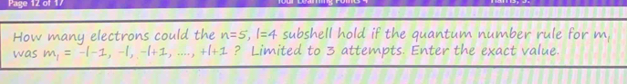 Page 12 of 1 
How many electrons could the n=5, 1=4 subshell hold if the quantum number rule for m, 
was m, = -1-1, −1, −1+ : ? Limited to 3 attempts. Enter the exact value.