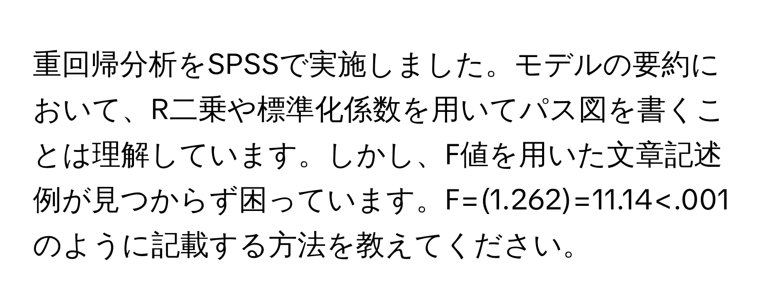 重回帰分析をSPSSで実施しました。モデルの要約において、R二乗や標準化係数を用いてパス図を書くことは理解しています。しかし、F値を用いた文章記述例が見つからず困っています。F=(1.262)=11.14<.001のように記載する方法を教えてください。