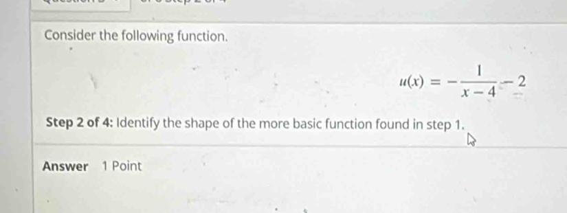 Consider the following function.
u(x)=- 1/x-4 -2
Step 2 of 4 : Identify the shape of the more basic function found in step 1. 
Answer 1 Point