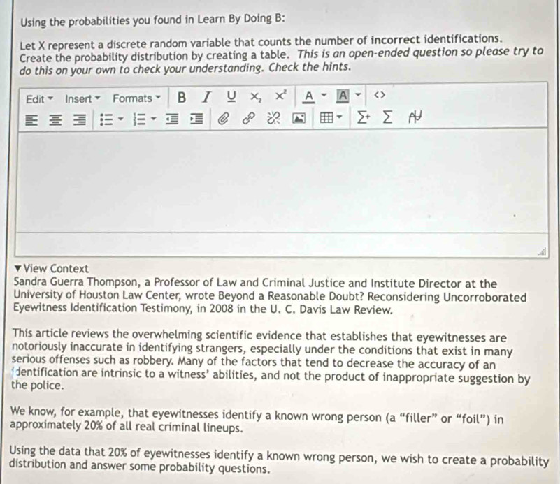 Using the probabilities you found in Learn By Doing B: 
Let X represent a discrete random variable that counts the number of incorrect identifications. 
Create the probability distribution by creating a table. This is an open-ended question so please try to 
do this on your own to check your understanding. Check the hints. 
Edit Insert Formats B I U x x' A A < > 
E = 
※ 
View Context 
Sandra Guerra Thompson, a Professor of Law and Criminal Justice and Institute Director at the 
University of Houston Law Center, wrote Beyond a Reasonable Doubt? Reconsidering Uncorroborated 
Eyewitness Identification Testimony, in 2008 in the U. C. Davis Law Review. 
This article reviews the overwhelming scientific evidence that establishes that eyewitnesses are 
notoriously inaccurate in identifying strangers, especially under the conditions that exist in many 
serious offenses such as robbery. Many of the factors that tend to decrease the accuracy of an 
dentification are intrinsic to a witness’ abilities, and not the product of inappropriate suggestion by 
the police. 
We know, for example, that eyewitnesses identify a known wrong person (a “filler” or “foil”) in 
approximately 20% of all real criminal lineups. 
Using the data that 20% of eyewitnesses identify a known wrong person, we wish to create a probability 
distribution and answer some probability questions.