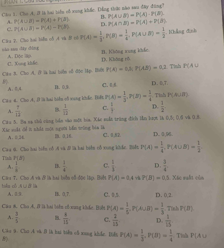 Cho A, B là hai biến cố xung khắc. Đẳng thức nào sau đây đúng?
A. P(A∪ B)=P(A)+P(B). B. P(A∪ B)=P(A)· P(B).
C. P(A∪ B)=P(A)-P(B). D. P(A∩ B)=P(A)+P(B).
Câu 2. Cho hai biển cố A và B có P(A)= 1/3 ,P(B)= 1/4 ,P(A∪ B)= 1/2 . Khẳng định
nào sau dāy dúng
A. Độc lập. B. Không xung khắc.
C. Xung khắc. D. Không rõ.
Câu 3. Cho A, B là hai biến cố độc lập. Biết P(A)=0,5;P(AB)=0,2. Tính P(A∪
B).
A. 0,4. B. 0,9. C. 0,6. D. 0,7.
Câu 4. Cho A, B là hai biến cố xung khắc. Biết P(A)= 1/3 ,P(B)= 1/4 . Tính P(A∪ B).
A.  7/12 . B.  1/12 . C.  1/7 . D.  1/2 .
Câu 5. Ba xạ thủ cùng bắn vào một bia. Xác suất trúng đích lần lượt là 0,5; 0,6 và 0,8.
Xác suất để ít nhất một người bắn trúng bia là
A. 0,24. B. 0,16. C. 0,82. D. 0,96.
Câu 6. Cho hai biến cố A và B là hai biến cố xung khắc. Biết P(A)= 1/4 ,P(A∪ B)= 1/2 .
Tính P(B)
A.  1/8 .  1/4 . C.  1/3 . D.  3/4 .
B.
Câu 7. Cho A và B là hai biến cố độc lập. Biết P(A)=0,4 và P(B)=0,5. Xác suất của
bién có A∪ B là
A. 0.9. B. 0,7. C. 0,5. D. 0,2.
Câu 8. Cho A, B là hai biến cố xung khắc. Biết P(A)= 1/5 ,P(A∪ B)= 1/3 . Tính P(B).
A.  3/5 . B.  8/15 .
C.  2/15 .  1/15 .
D.
Câu 9. Cho A và B là hai biến cố xung khắc, Biết P(A)= 1/3 ,P(B)= 1/4 . Tính P(A∪
B).