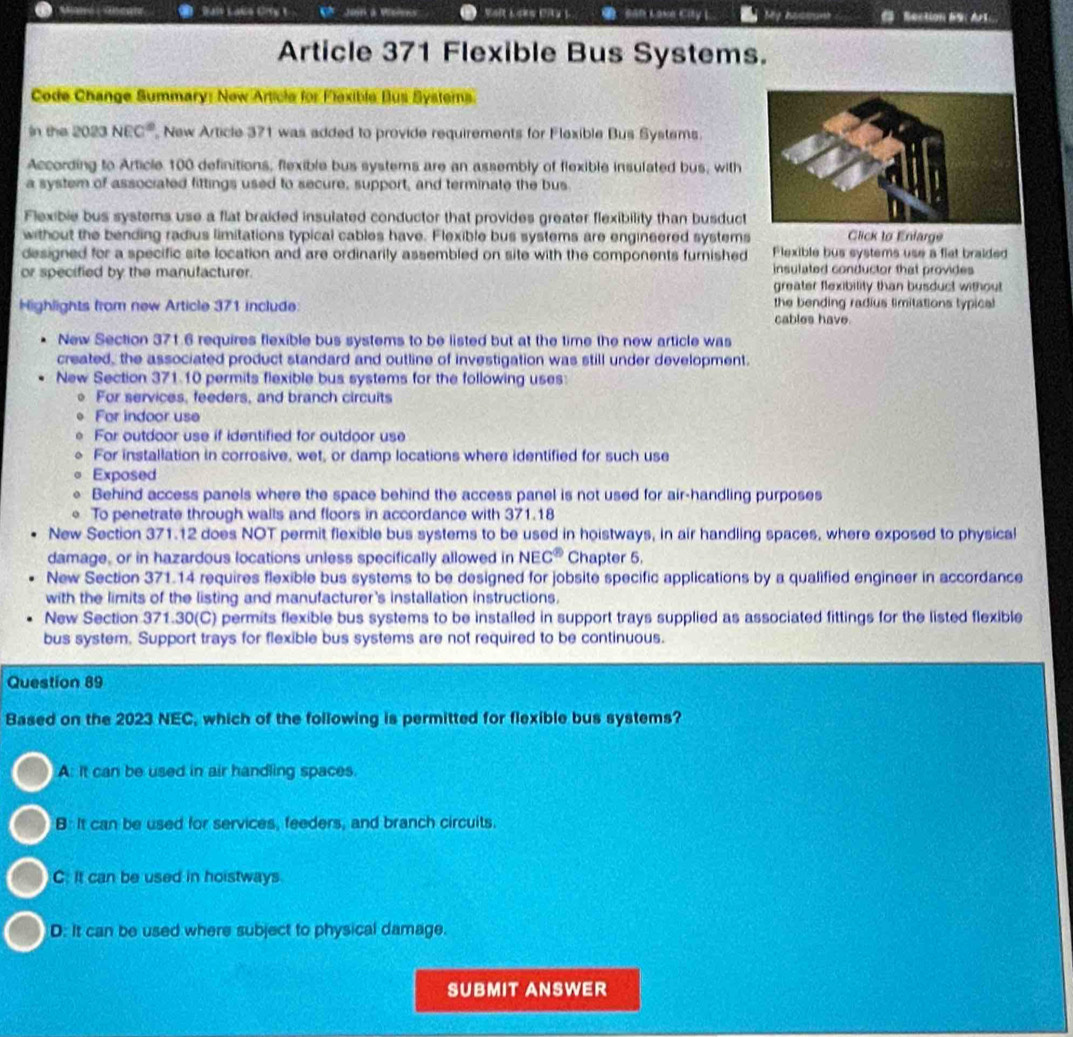 Dais Lake Crry t Jom a Wislens SAR Lake City L My hao C Rection 9： Art：
Article 371 Flexible Bus Systems.
Code Change Summary: New Article for Flexible Bus Systerns
In the 2023 NEC° New Article 371 was added to provide requirements for Flexible Bus Systems.
According to Article 100 definitions, flexible bus systems are an assembly of flexible insulated bus, with
a system of associated fittings used to secure, support, and terminate the bus
Flexibie bus systems use a flat braided insulated conductor that provides greater flexibility than busduct
without the bending radius limitations typical cables have. Flexible bus systems are engineered systems Click to Enlarge
designed for a specific site location and are ordinarily assembled on site with the components furnished Flexible bus systems use a flet braided
or specified by the manufacturer. insulated conductor that provides
greater flexibility than busduct without
Highlights from new Article 371 include: the bending radius limitations lypical 
cables have.
New Section 371.6 requires flexible bus systems to be listed but at the time the new article was
created, the associated product standard and outline of investigation was still under development.
New Section 371.10 permits flexible bus systems for the following uses:
o For services, feeders, and branch circuits
For indoor use
For outdoor use if identified for outdoor use
For installation in corrosive, wet, or damp locations where identified for such use
0 Exposed
。 Behind access panels where the space behind the access panel is not used for air-handling purposes
。 To penetrate through walls and floors in accordance with 371.18
New Section 371.12 does NOT permit flexible bus systems to be used in hoistways, in air handling spaces, where exposed to physical
damage, or in hazardous locations unless specifically allowed in NE C^8 Chapter 5.
New Section 371.14 requires flexible bus systems to be designed for jobsite specific applications by a qualified engineer in accordance
with the limits of the listing and manufacturer's installation instructions.
New Section 371.30(C) permits flexible bus systems to be installed in support trays supplied as associated fittings for the listed flexible
bus system. Support trays for flexible bus systems are not required to be continuous.
Question 89
Based on the 2023 NEC, which of the following is permitted for flexible bus systems?
A: it can be used in air handling spaces.
B: It can be used for services, feeders, and branch circuits
C. It can be used in hoistways.
D: It can be used where subject to physical damage.
SUBMIT ANSWER