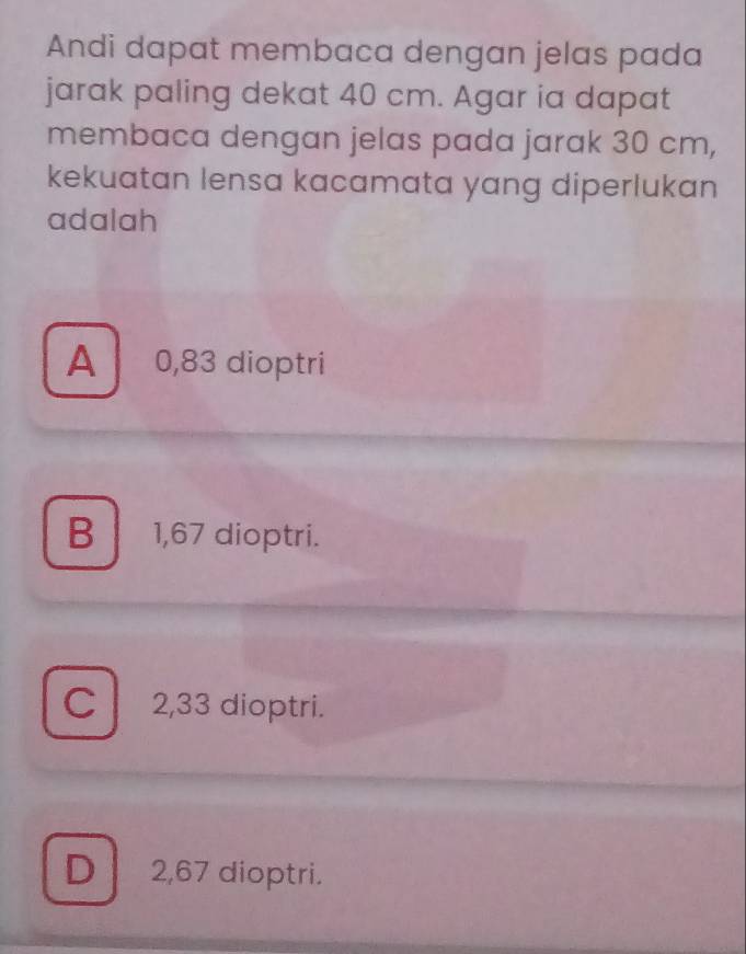 Andi dapat membaca dengan jelas pada
jarak paling dekat 40 cm. Agar ia dapat
membaca dengan jelas pada jarak 30 cm,
kekuatan lensa kacamata yang diperlukan
adalah
A 0,83 dioptri
B 1,67 dioptri.
C 2,33 dioptri.
D 2,67 dioptri.