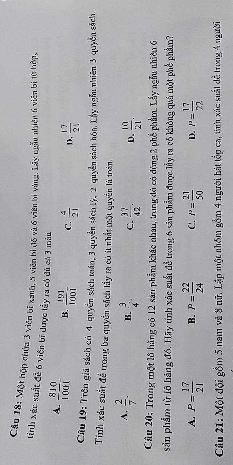 Một hộp chứa 3 viên bi xanh, 5 viên bi đỏ và 6 viên bi vàng. Lấy ngẫu nhiên 6 viên bi từ hộp,
tính xác suất để 6 viên bi được lấy ra có đủ cả 3 màu
A.  810/1001 
B.  191/1001 
C.  4/21   17/21 
D.
Câu 19: Trên giá sách có 4 quyền sách toán, 3 quyền sách lý, 2 quyền sách hóa. Lấy ngẫu nhiên 3 quyền sách.
Tính xác suất để trong ba quyền sách lấy ra có ít nhất một quyền là toán.
A.  2/7 .
B.  3/4 .  37/42 .  10/21 . 
C.
D.
Câu 20: Trong một lô hàng có 12 sản phẩm khác nhau, trong đó có đúng 2 phế phẩm. Lấy ngẫu nhiên 6
sản phẩm từ lô hàng đó. Hãy tính xác suất để trong 6 sản phẩm được lấy ra có không quá một phế phầm?
A. P= 17/21  P= 22/24  P= 21/50  P= 17/22 
B.
C.
D.
Câu 21: Một đội gồm 5 nam và 8 nữ. Lập một nhóm gồm 4 người hát tốp ca, tính xác suất để trong 4 người