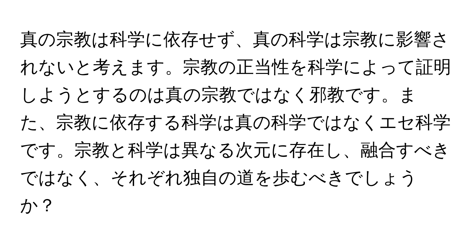 真の宗教は科学に依存せず、真の科学は宗教に影響されないと考えます。宗教の正当性を科学によって証明しようとするのは真の宗教ではなく邪教です。また、宗教に依存する科学は真の科学ではなくエセ科学です。宗教と科学は異なる次元に存在し、融合すべきではなく、それぞれ独自の道を歩むべきでしょうか？