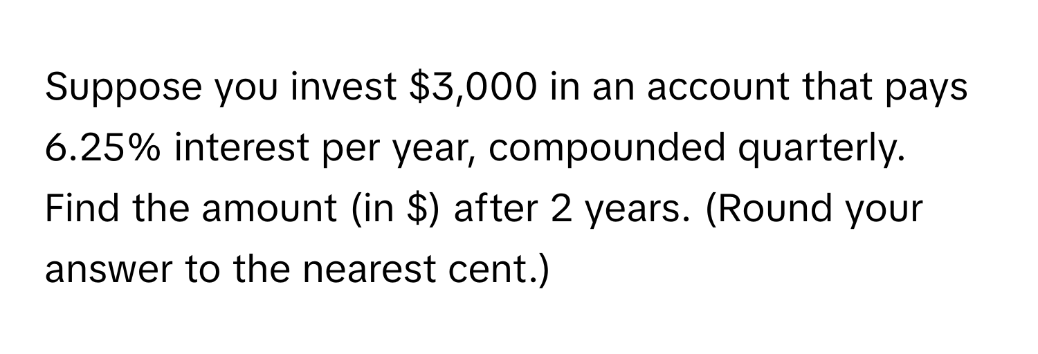 Suppose you invest $3,000 in an account that pays 6.25% interest per year, compounded quarterly. Find the amount (in $) after 2 years. (Round your answer to the nearest cent.)