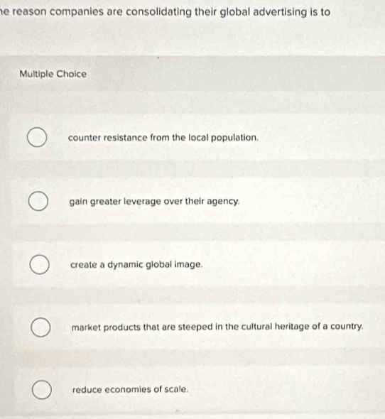 he reason companies are consolidating their global advertising is to 
Multiple Choice
counter resistance from the local population.
gain greater leverage over their agency.
create a dynamic global image.
market products that are steeped in the cultural heritage of a country.
reduce economies of scale.