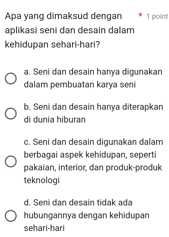 Apa yang dimaksud dengan * 1 point
aplikasi seni dan desain dalam
kehidupan sehari-hari?
a. Seni dan desain hanya digunakan
dalam pembuatan karya seni
b. Seni dan desain hanya diterapkan
di dunia hiburan
c. Seni dan desain digunakan dalam
berbagai aspek kehidupan, seperti
pakaian, interior, dan produk-produk
teknologi
d. Seni dan desain tidak ada
hubungannya dengan kehidupan
sehari-hari