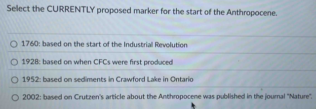 Select the CURRENTLY proposed marker for the start of the Anthropocene.
1760: based on the start of the Industrial Revolution
1928: based on when CFCs were first produced
1952: based on sediments in Crawford Lake in Ontario
2002: based on Crutzen's article about the Anthropocene was published in the journal ''Nature'.