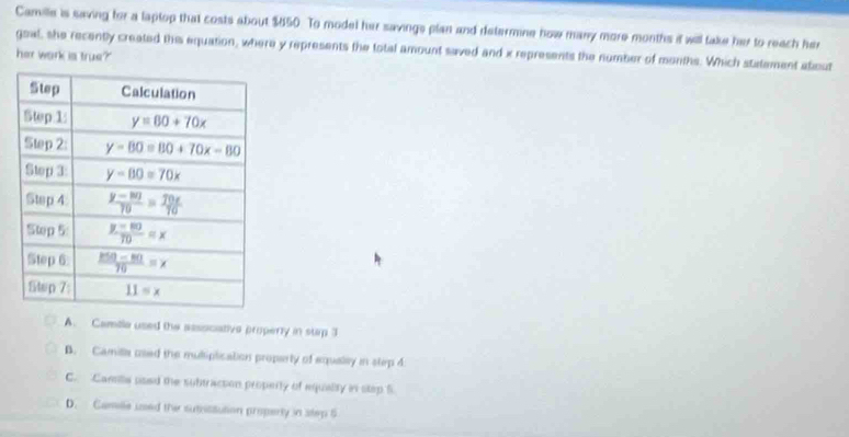 Camille is saving for a laptop that costs about $650. To model her savings plan and determine how many more months it will take her to reach her
goal, she recently created this equation, where y represents the total amount saved and x represents the number of months. Which statement atout
her work is true?
A. Camile used the assocative property in stp 3
B. Camilla used the muliplication property of equaley in stirp 4
C. Camilie used the subtracson property of equality in step f.
D. Camille used the sutisitution property in step 5