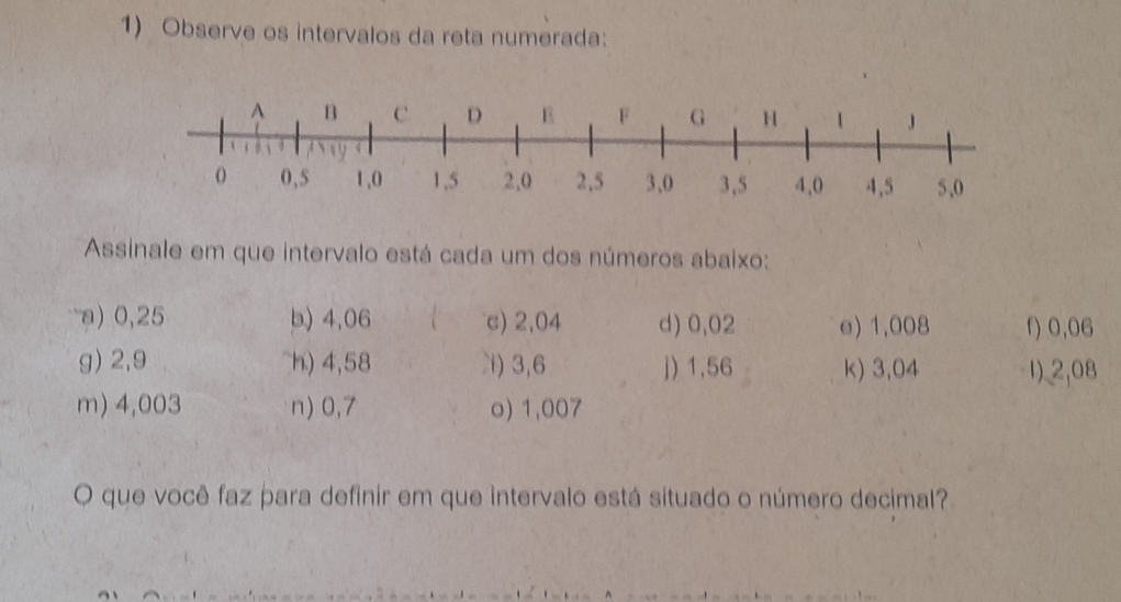 Observe os intervalos da reta numerada: 
Assinale em que intervalo está cada um dos números abaixo: 
a) 0,25 b) 4,06 c) 2,04 d) 0,02 e) 1,008 f) 0,06
g) 2,9 h) 4,58 N) 3,6 j) 1,56 k) 3,04 1) 2,08
m) 4,003 n) 0,7 o) 1,007
O que você faz para definir em que intervalo está situado o número decimal?