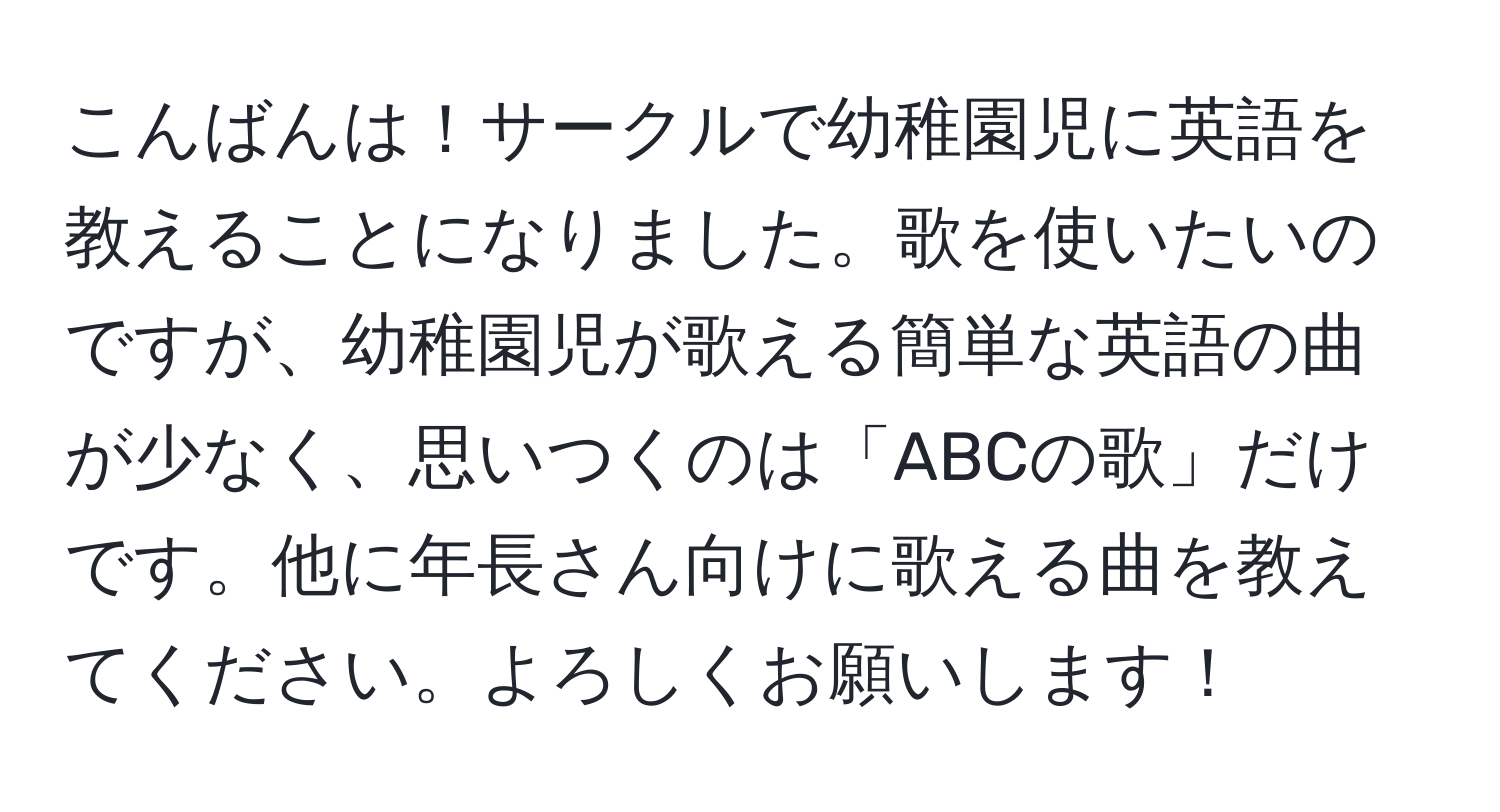 こんばんは！サークルで幼稚園児に英語を教えることになりました。歌を使いたいのですが、幼稚園児が歌える簡単な英語の曲が少なく、思いつくのは「ABCの歌」だけです。他に年長さん向けに歌える曲を教えてください。よろしくお願いします！