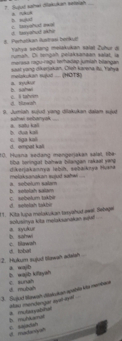 Sujud sahwi dilakukan setelah_
a.rukuk
b. sujud
c. tasyahud awal
d. tasyahud akhir
8. Perhatikan ilustrasi berikut!
Yahya sedang melakukan salat Zuhur di
rumah. Dí tengah pelaksanaan salat, la
merasa ragu-ragu terhadap jumiah bilangan
saat yang dikerjakan. Oleh karena itu, Yahyá
melakukan sujud .... (HOTS)
a. syukur
b. sahwi
c. li tahrim
d. tlawah
9. Jumlah sujud yang dilakukan dalam sujud
sahwi sebanyak ....
a. satu kali
b. dua kali
c. tiga kali
d. empat kali
10. Husna sedang mengerjakan salat, tiba-
tiba teringat bahwa bilangan rakaat yang .
dikerjakannya lebih, sebaiknya Husna
melaksanakan sujud sahwi ....
a. sebelum salam
b. setelah salam
c. sebelum takbir
d. setelah takbir
11. Kita lupa melakukan tasyahud awal. Sebagai
solusinya kita melaksanakan sujud ....
a. syukur
b. sahwi
c. tilawah
d.tobat
2. Hukum sujud tilawah adalah ..
a. wajib
b. wajib kifayah
c. sunah
d. mubah
3. Sujud tilawah dilakukan apabila kita membaca
atau mendengar ayat-ayat ....
b. muhkamat a. mutasyabihat
d. madaniyah c. sajadah