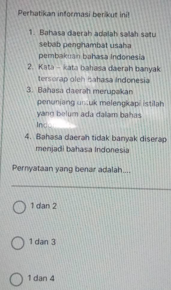 Perhatikan informasi berikut ini!
1. Bahasa daerah adalah salah satu
sebab penghambat usaha
pembakuan bahasa Indonesia
2. Kata - kata bahasa daerah banyak
terserap oleh bahasa Indonesia
3. Bahasa daerah merupakan
penunjang untuk melengkapi istilah
yang belum ada dalam bahas
Indo
4. Bahasa daerah tidak banyak diserap
menjadi bahasa Indonesia
Pernyataan yang benar adalah....
1 dan 2
1 dan 3
1 dan 4