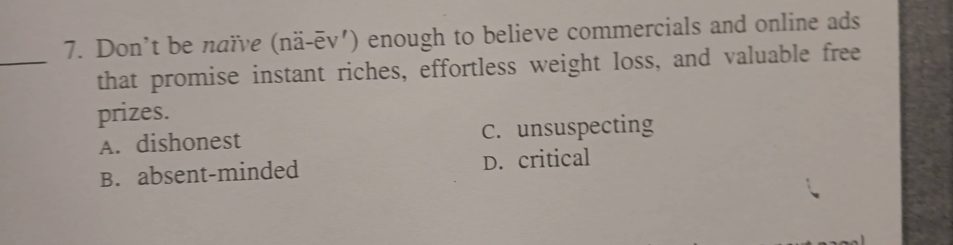 Don’t be naïνe (nä-ēv') enough to believe commercials and online ads
_that promise instant riches, effortless weight loss, and valuable free
prizes.
A. dishonest C. unsuspecting
B. absent-minded D. critical