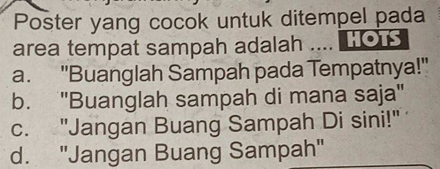 Poster yang cocok untuk ditempel pada
area tempat sampah adalah .... HOT
a. "Buanglah Sampah pada Tempatnya!'
b. ''Buanglah sampah di mana saja''
c. "Jangan Buang Sampah Di sini!"
d. "Jangan Buang Sampah"