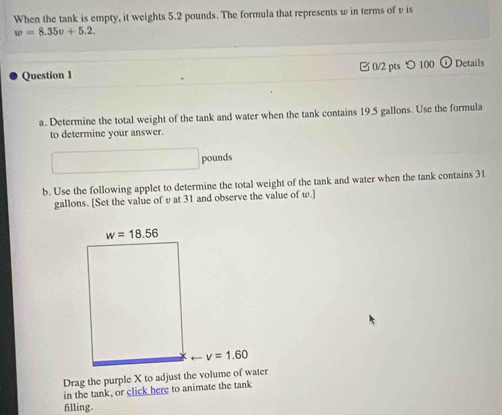 When the tank is empty, it weights 5.2 pounds. The formula that represents w in terms of v is
w=8.35v+5.2.
Question 1  0/2 pts つ100 ① Details
a. Determine the total weight of the tank and water when the tank contains 19.5 gallons. Use the formula
to determine your answer.
pounds
b. Use the following applet to determine the total weight of the tank and water when the tank contains 31
gallons. [Set the value of v at 31 and observe the value of w.]
Drag the purple X to adjust the volume of water
in the tank, or click here to animate the tank
filling.