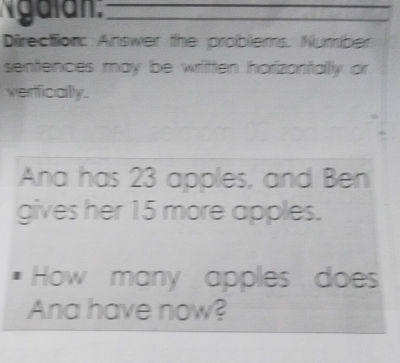 Ngalán:__ 
Direction: Answer the problems. Number 
sentences may be written horizontally or 
verficallly. 
Ana has 23 apples, and Ben 
gives her 15 more apples. 
How many apples does 
Ana have now?