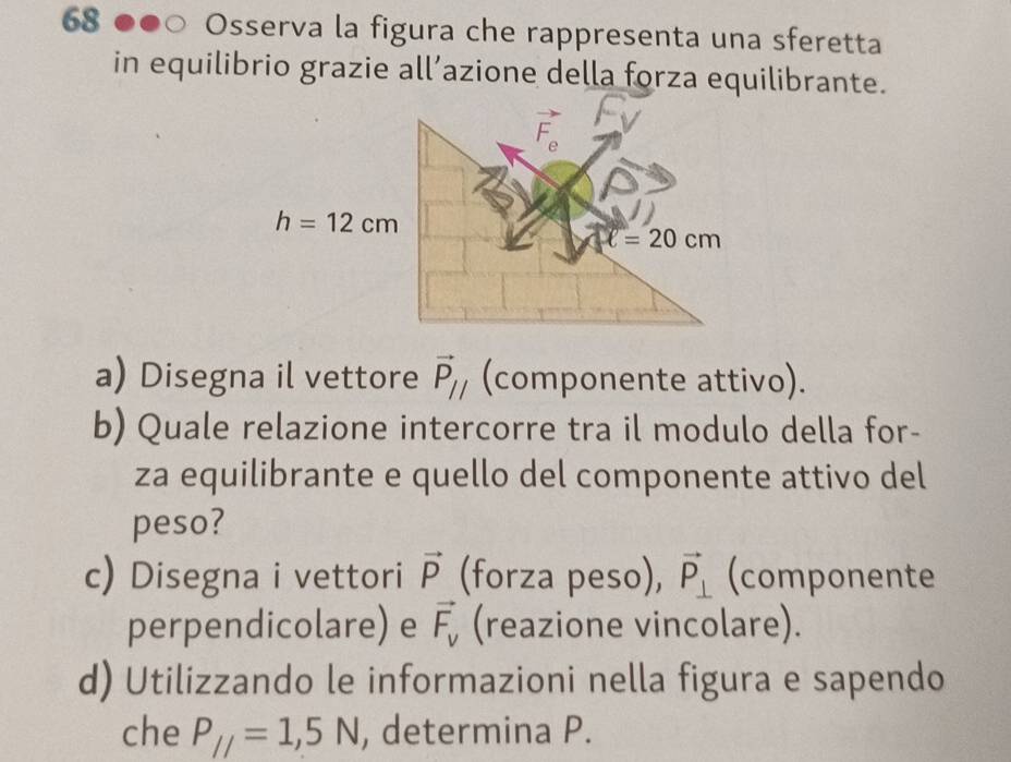 Osserva la figura che rappresenta una sferetta
in equilibrio grazie all’azione della forza equilibrante.
a) Disegna il vettore vector P_// (componente attivo).
b) Quale relazione intercorre tra il modulo della for-
za equilibrante e quello del componente attivo del
peso?
c) Disegna i vettori vector P (forza peso), vector P_⊥  (componente
perpendicolare) e vector F_v (reazione vincolare).
d) Utilizzando le informazioni nella figura e sapendo
che P_//=1,5N , determina P.