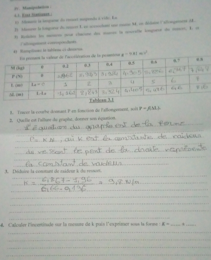 jv. Manipubstion .
4.1. Etst Statiques :
1) Mesurer la lengueur du ressort suspendu à vide. La
2) ''Mesurer la longueur du ressort L en accrochant une masse M, en déduire l'allongement AL
3) Refaites les mesures pour chacune des masses la nouvelle longueur du ressort. L. et
lallingement correspondants
4) Remplisses le tableau ci-dessous.
santeur g=9.81ms^2.
1. Tracer la courbe donnant P en fonction de l'allongement, soit P=f(△ L).
_
2. Quelle est l'allure du graphe, donner son équation.
_
_
_
_
_
_
_
_
_
_
_
_
_
3. Déduire la constant de raideur k du ressort.
_
_
_
_
_
_
_
_
_
4. Calculer l'incertitude sur la mesure de k puis l'exprimer sous la forme : K= _+_
_
_
_
_
__
_