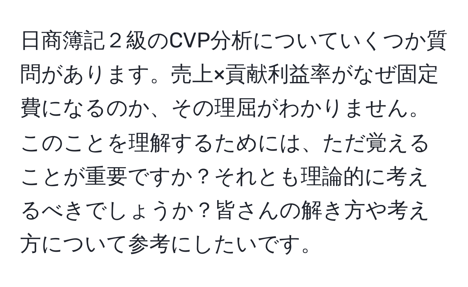 日商簿記２級のCVP分析についていくつか質問があります。売上×貢献利益率がなぜ固定費になるのか、その理屈がわかりません。このことを理解するためには、ただ覚えることが重要ですか？それとも理論的に考えるべきでしょうか？皆さんの解き方や考え方について参考にしたいです。