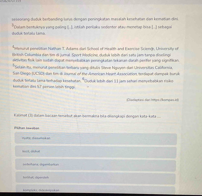 seseorang duduk berbanding lurus dengan peningkatan masalah kesehatan dan kematian dini.
*Dalam bentuknya yang paling [...), istilah perilaku sedenter atau menetap bisa [...] sebagai
duduk terlalu lama.
4 Menurut penelitian Nathan T. Adams dari School of Health and Exercise Science, University of
British Columbia dan tim di jurnal Sport Medicine, duduk lebih dari satu jam tanpa diselingi
aktivitas fisik lain sudah dapat menyebabkan peningkatan tekanan darah perifer yang signifikan.
⁵Selain itu, menurut penelitian terbaru yang ditulis Steve Nguyen dari Universitas California,
San Diego (UCSD) dan tim di Journal of the American Heart Association, terdapat dampak buruk
duduk terlalu lama terhadap kesehatan. 6 Duduk lebih dari 11 jam sehari menyebabkan risiko
kematian dini 57 persen lebih tinggi.
(Diadaptasi dari https://kompas.id)
Kalimat (3) dalam bacaan tersebut akan bermakna bila dilengkapi dengan kata-kata ....
Pilihan Jawaban
nyata; diasumsikan
kecil: dilihat
sederhana; digambarkan
terlihat; diperoleh
kompleks; dideskripsikan