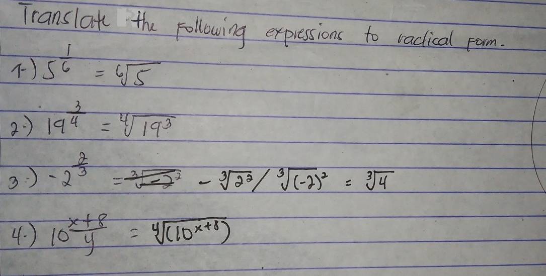 Translate the following expressions to raclical pom. 
) 5^(frac 1)6=sqrt[6](5)
2) 19^(frac 3)4=sqrt[4](19^3)
3 ) -2^(frac 2)3=frac sqrt[3](-2^2)-sqrt[3](2^2)/sqrt[3]((-2)^2)=sqrt[3](4)
4. ) 10^(frac x+8)y=sqrt[4]((10^(x+8)))