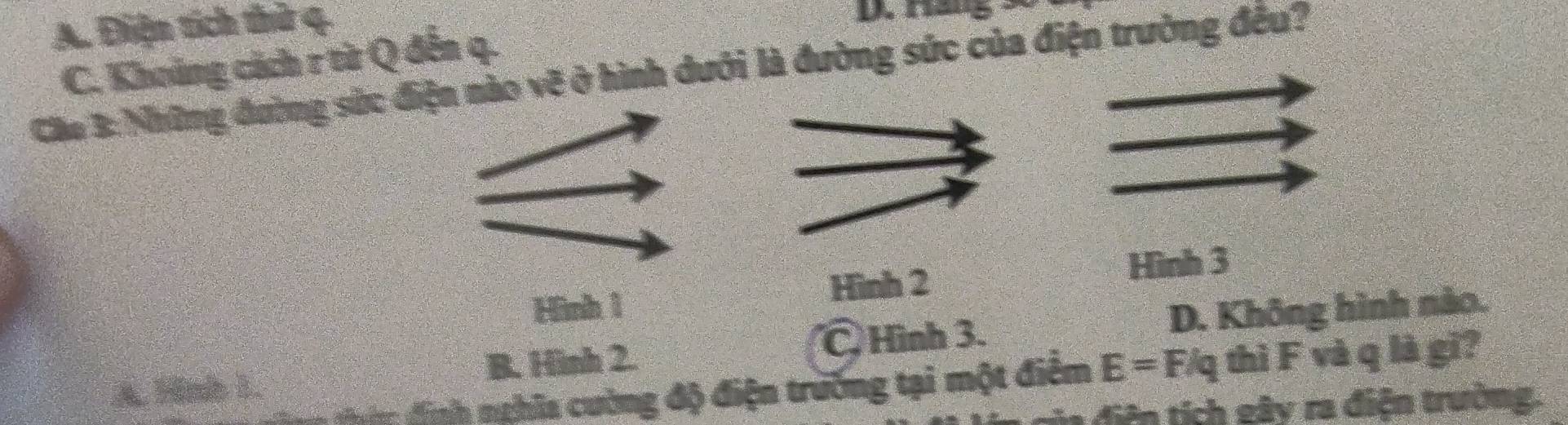 A. Điện tích thử 4.
C. Khoảng cách r từ Q đến q.
Cáu 3: Những đường sức điện nào vẽ ở hình dưới là đường sức của điện trường đều?
Hình 2
Hình 3
Hình 1
B. Hình 2. C Hình 3. D. Không hình nào.
T định nghĩa cường độ điện trường tại một điểm E=F/q thì F và q là gī?
A. Hinh 1.
* ệ í g ây ra điện trường