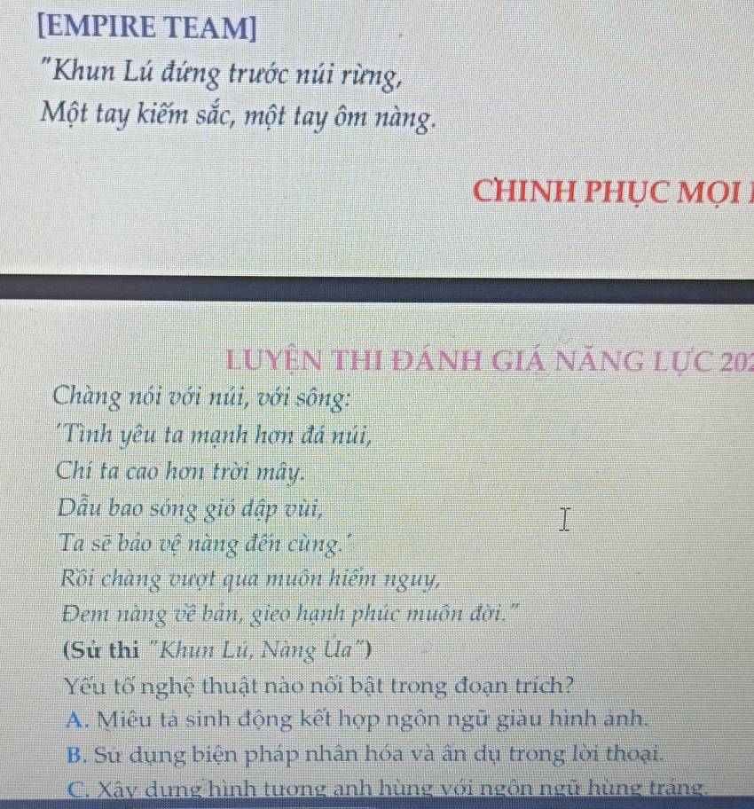 [EMPIRE TEAM]
"Khun Lú đứng trước núi rừng,
Một tay kiếm shat ac 1, một tay ôm nàng.
CHINH PHỤC MQI1
luyện thI đánh giá năng lực 202
Chàng nói với núi, với sông:
Tình yêu ta mạnh hơn đá núi,
Chí ta cao hơn trời mây.
Dẫu bao sóng gió dập vùi,
Ta sẽ bảo vệ nàng đến cùng.''
Rồi chàng vượt qua muôn hiểm nguy,
Đem nàng vê bản, gieo hạnh phúc muôn đời."
(Sử thi "Khun Lú, Nàng Ua")
Yếu tố nghệ thuật nào nối bật trong đoạn trích?
A. Miêu tá sinh động kết hợp ngôn ngữ giàu hình ảnh.
B. Sử dụng biện pháp nhân hóa và ấn dụ trong lời thoại.
C. Xây dựng hình tương anh hùng với ngôn ngũ hùng tráng,