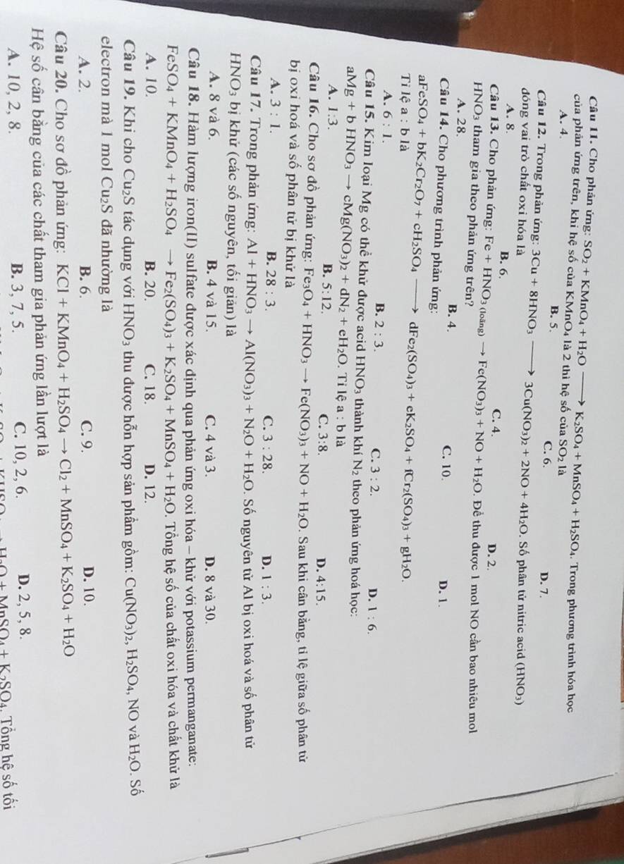 Cho phản ứng:
. Trong phương trình hóa học
của phản ứng trên, khi hệ số của K SO_2+KMnO_4+H_2Oto K_2SO_4+MnSO_4+H_2SO_4 MnO_4 là 2 thì hệ số của SO_21a
A. 4. B. 5.
Câu 12. Trong phản ứng: C. 6. D. 7.
đóng vai trò chất oxi hóa là 3Cu+8HNO_3to 3Cu(NO_3)_2+2NO+4H_2O Số phân tử nitric acid (HNO₃)
A. 8. B. 6.
Câu 13. Cho phản ứng: Fe+HNO_3(loing)to Fe(NO_3)_3+NO+H_2O C. 4. D. 2.
. Để thu được 1 mol NO cần bao nhiêu mol
HNO_3 tham gia theo phản ứng trên?
A. 28. B. 4.
C. 10 D. 1.
Câu 14. Cho phương trình phản ứng:
aFeSO_4+bK_2Cr_2O_7+cH_2SO_4- dFe_2(SO_4)_3+eK_2SO_4+fCr_2(SO_4)_3+gH_2O.
Tỉ lệ a:b là
A. 6:1.
B. 2:3. C. 3:2. D. 1:6.
Câu 15. Kim loại Mg có thể khử được acid HNO_3 thành khí N_2 theo phản ứng hoá học:
aMg+bHNO_3to cMg(NO_3)_2+dN_2+eH_2O. .Tilea:bl a
A. 1:3. B. 5:12. C. 3:8.
D. 4:15.
Câu 16. Cho sơ đồ phản ứng: Fe3 Fe_3O_4+HNO_3to Fe(NO_3)_3+NO+H_2O. Sau khi cân bằng, tỉ lệ giữa số phân tử
bị oxi hoá và : shat o ổ phân tử bị khử là
A. 3:1. B. 28:3. C. 3:28. D. 1:3.
Câu 17. Trong phản ứng: Al+HNO_3to Al(NO_3)_3+N_2O+H_2O.  Số nguyên tử Al bị oxi hoá và số phân tử
HNO_3 bị khử (các số nguyên, tối giản) là
A. 8 và 6. B. 4 và 15. C. 4 và 3. D. 8 và 30.
Câu 18. Hàm lượng iron(II) sulfate được xác định qua phản ứng oxi hóa - khử với potassium permanganate:
FeSO_4+KMnO_4+H_2SO_4 Fe_2(SO_4)_3+K_2SO_4+MnSO_4+H_2O.  Tổng hệ số của chất oxi hóa và chất khử là
A. 10 B. 20. C. 18. D. 12.
Câu 19. Khi cho Cu_2S tác dụng với HNO_3 thu được hỗn hợp sản phầm gồm: Cu(NO_3)_2,H_2SO_4,NO và H_2O. Shat O
electron mà 1 mol ( u_2 S đã nhường là
A. 2. B. 6. C. 9. D. 10.
Câu 20. Cho sơ đồ phản ứng: KCl+KMnO_4+H_2SO_4to Cl_2+MnSO_4+K_2SO_4+H_2O
Hệ số cần bằng của các chất tham gia phản ứng lần lượt là
A. 10, 2, 8. B. 3, 7, 5. C. 10, 2, 6. D. 2, 5, 8.
+MnOO+MnSO_4+K_2SO_4 , Tổng hệ số tối