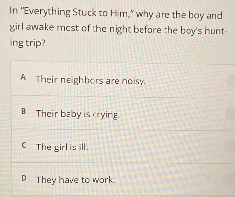 In “Everything Stuck to Him,” why are the boy and
girl awake most of the night before the boy's hunt-
ing trip?
A Their neighbors are noisy.
B Their baby is crying.
C The girl is ill.
D They have to work.