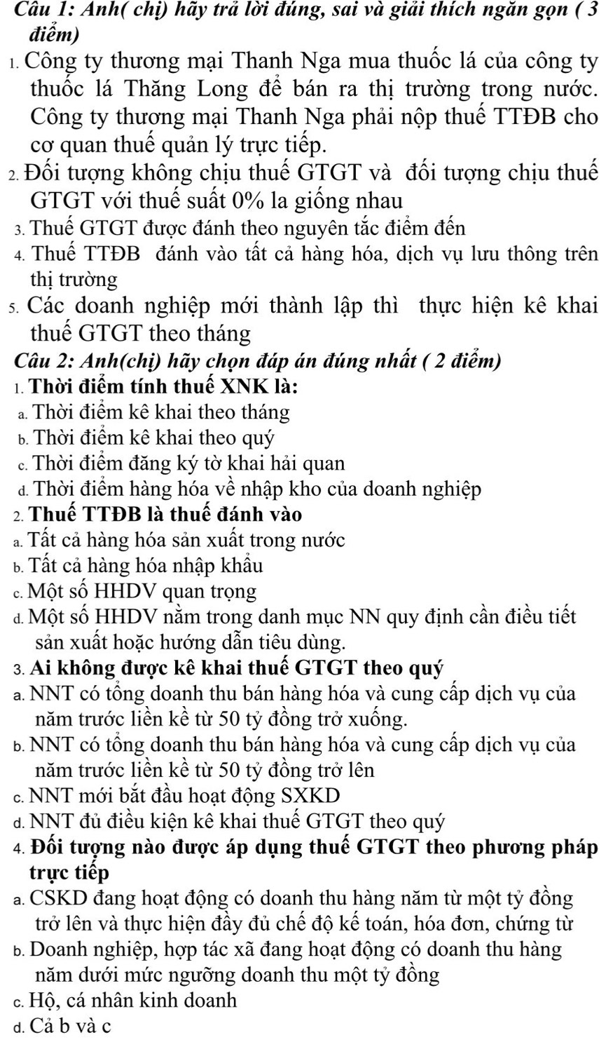 Anh( chị) hãy trả lời đúng, sai và giải thích ngăn gọn ( 3
điễm)
1. Công ty thương mại Thanh Nga mua thuốc lá của công ty
thuốc lá Thăng Long để bán ra thị trường trong nước.
Công ty thương mại Thanh Nga phải nộp thuể TTĐB cho
cơ quan thuế quản lý trực tiếp.
2 Đối tượng không chịu thuế GTGT và đối tượng chịu thuế
GTGT với thuế suất 0% la giống nhau
3. Thuế GTGT được đánh theo nguyên tắc điểm đến
4. Thuế TTĐB đánh vào tất cả hàng hóa, dịch vụ lưu thông trên
thị trường
s. Các doanh nghiệp mới thành lập thì thực hiện kê khai
thuế GTGT theo tháng
Câu 2: Anh(chị) hãy chọn đáp án đúng nhất ( 2 điểm)
1. Thời điểm tính thuế XNK là:
a Thời điểm kê khai theo tháng
b Thời điểm kê khai theo quý
c. Thời điểm đăng ký tờ khai hải quan
đ Thời điểm hàng hóa về nhập kho của doanh nghiệp
2. Thuế TTĐB là thuế đánh vào
ả. Tất cả hàng hóa sản xuất trong nước
B Tất cả hàng hóa nhập khẩu
c. Một số HHDV quan trọng
đ Một số HHDV nằm trong danh mục NN quy định cần điều tiết
sản xuất hoặc hướng dẫn tiêu dùng.
3. Ai không được kê khai thuế GTGT theo quý
a. NNT có tổng doanh thu bán hàng hóa và cung cấp dịch vụ của
năm trước liền kề từ 50 tỷ đồng trở xuống.
B. NNT có tổng doanh thu bán hàng hóa và cung cấp dịch vụ của
năm trước liền kề từ 50 tỷ đồng trở lên
c. NNT mới bắt đầu hoạt động SXKD
đ. NNT đủ điều kiện kê khai thuế GTGT theo quý
4. Đối tượng nào được áp dụng thuế GTGT theo phương pháp
trực tiếp
a. CSKD đang hoạt động có doanh thu hàng năm từ một tỷ đồng
trở lên và thực hiện đầy đủ chế độ kế toán, hóa đơn, chứng từ
B. Doanh nghiệp, hợp tác xã đang hoạt động có doanh thu hàng
năm dưới mức ngưỡng doanh thu một tỷ đồng
c. Hộ, cá nhân kinh doanh
d. Cả b và c