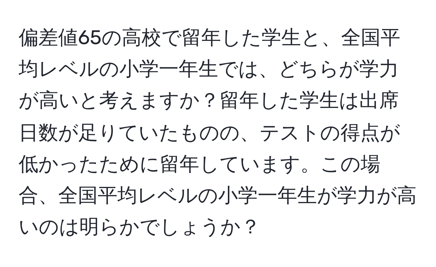 偏差値65の高校で留年した学生と、全国平均レベルの小学一年生では、どちらが学力が高いと考えますか？留年した学生は出席日数が足りていたものの、テストの得点が低かったために留年しています。この場合、全国平均レベルの小学一年生が学力が高いのは明らかでしょうか？